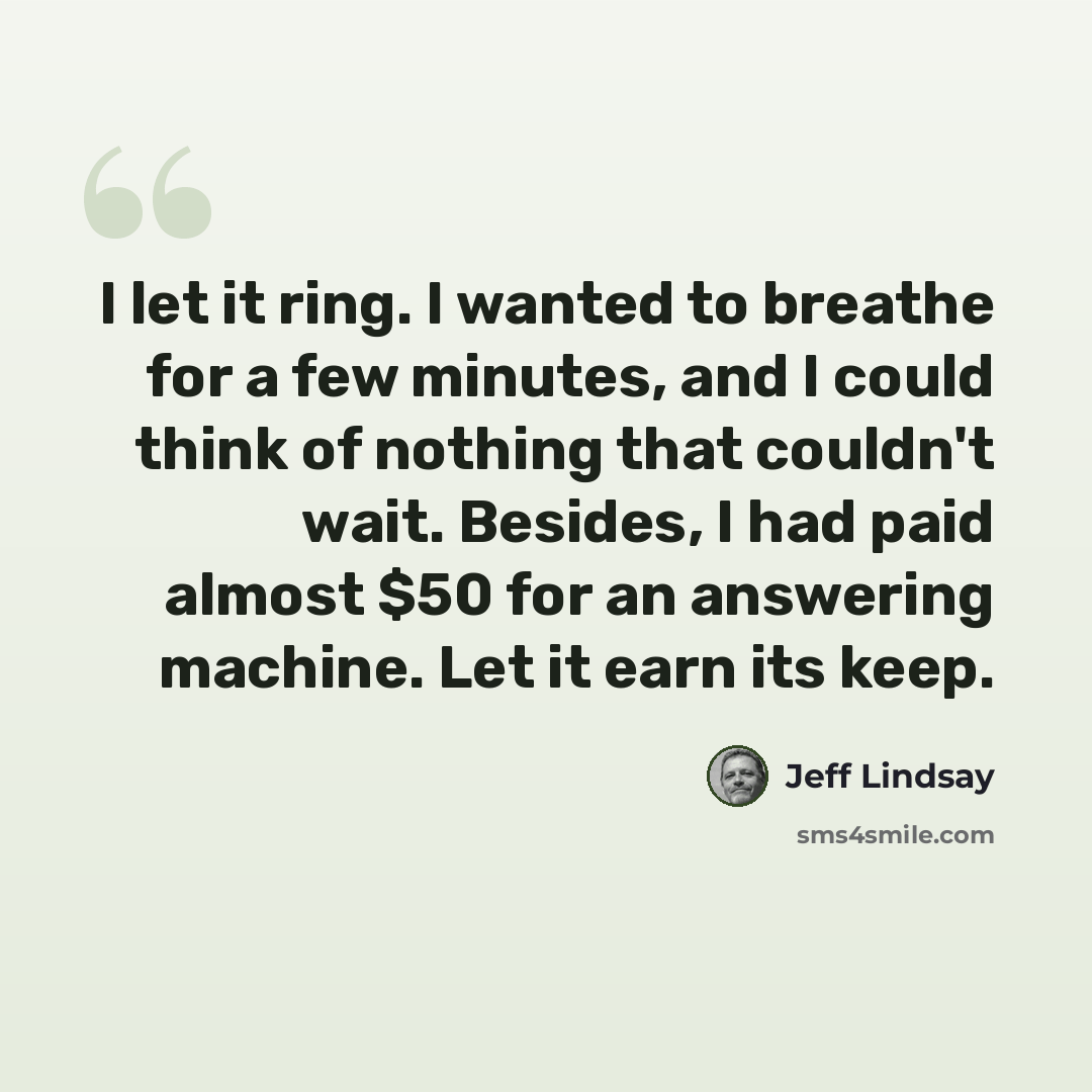 “I let it ring. I wanted to breathe for a few minutes, and I could think of nothing that couldn't wait. Besides, I had paid almost $50 for an answering machine. Let it earn its keep.” quote by Jeff Lindsay