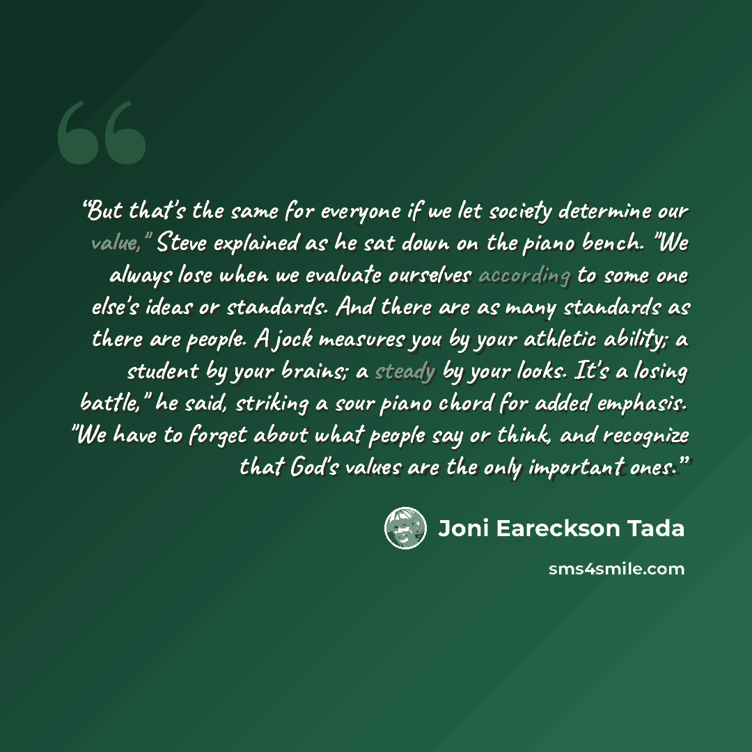 “But that's the same for everyone if we let society determine our value," Steve explained as he sat down on the piano bench. "We always lose when we evaluate ourselves according to some one else's ideas or standards. And there are as many standards as there are people. A jock measures you by your…” quote by Joni Eareckson Tada