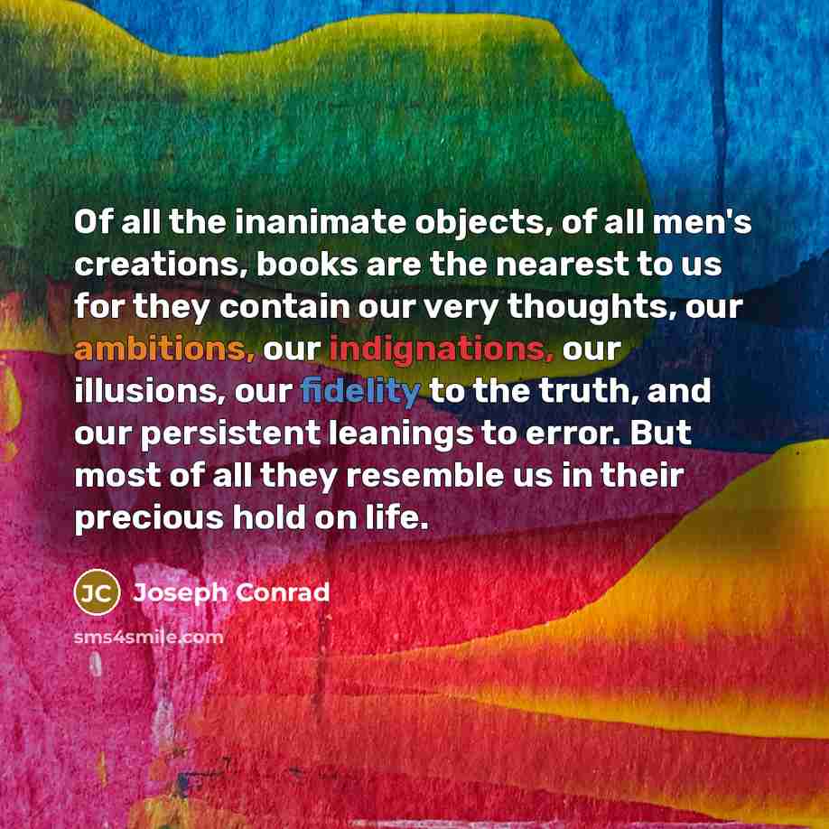 “Of all the inanimate objects, of all men's creations, books are the nearest to us for they contain our very thoughts, our ambitions, our indignations, our illusions, our fidelity to the truth, and our persistent leanings to error. But most of all they resemble us in their precious hold on life.” quote by Joseph Conrad
