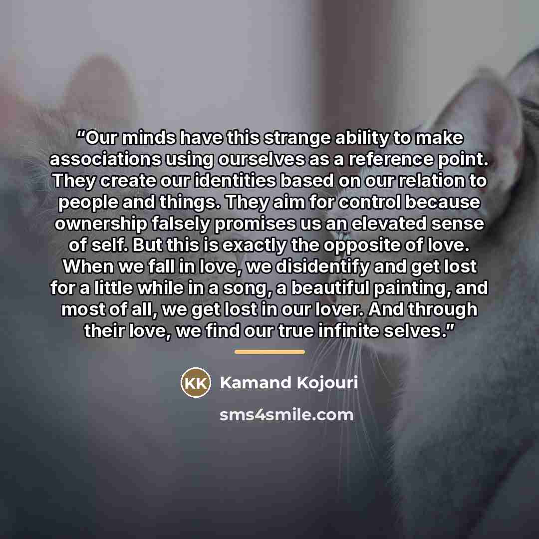 “Our minds have this strange ability to make associations using ourselves as a reference point. They create our identities based on our relation to people and things. They aim for control because ownership falsely promises us an elevated sense of self. But this is exactly the opposite of love. When…” quote by Kamand Kojouri