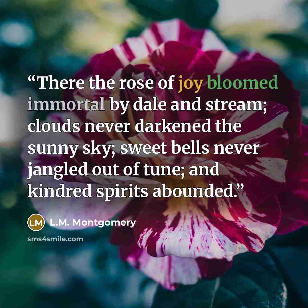 “There the rose of joy bloomed immortal by dale and stream; clouds never darkened the sunny sky; sweet bells never jangled out of tune; and kindred spirits abounded.” quote by L.M. Montgomery