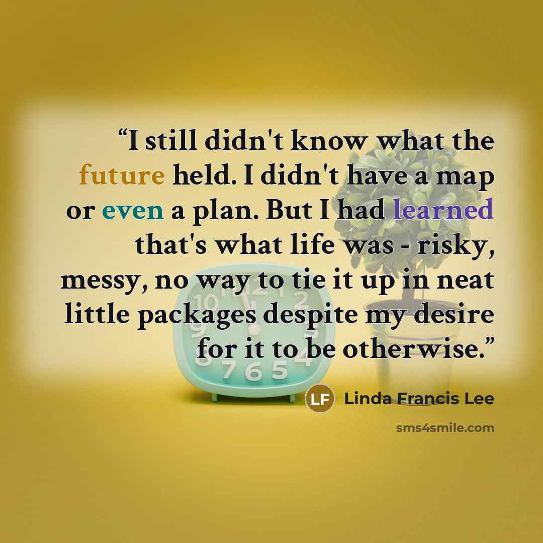 “I still didn't know what the future held. I didn't have a map or even a plan. But I had learned that's what life was - risky, messy, no way to tie it up in neat little packages despite my desire for it to be otherwise.” quote by Linda Francis Lee