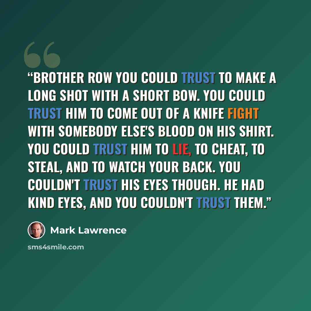 “Brother Row you could trust to make a long shot with a short bow. You could trust him to come out of a knife fight with somebody else's blood on his shirt. You could trust him to lie, to cheat, to steal, and to watch your back. You couldn't trust his eyes though. He had kind eyes, and you couldn't…” quote by Mark Lawrence