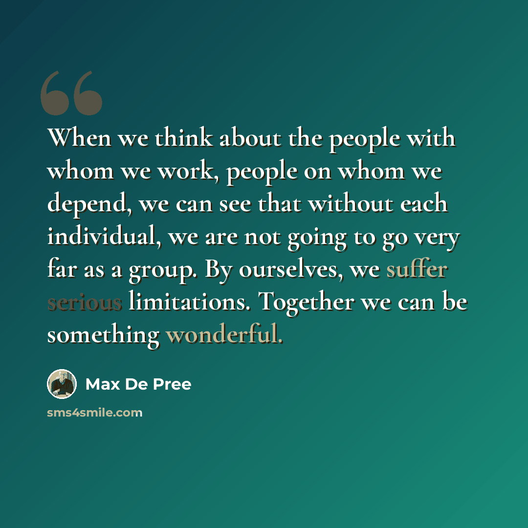 “When we think about the people with whom we work, people on whom we depend, we can see that without each individual, we are not going to go very far as a group. By ourselves, we suffer serious limitations. Together we can be something wonderful.” quote by Max De Pree
