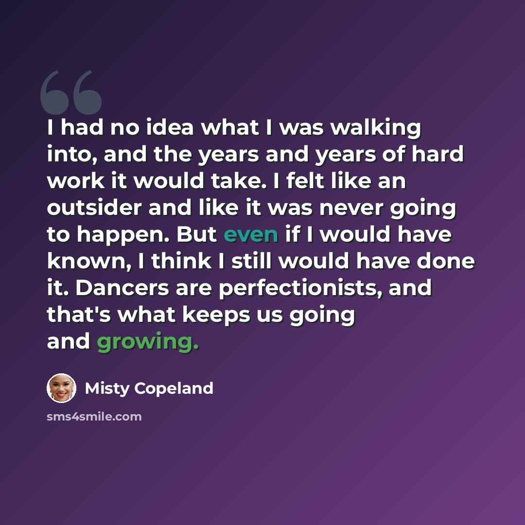 “I had no idea what I was walking into, and the years and years of hard work it would take. I felt like an outsider and like it was never going to happen. But even if I would have known, I think I still would have done it. Dancers are perfectionists, and that's what keeps us going and growing.” quote by Misty Copeland