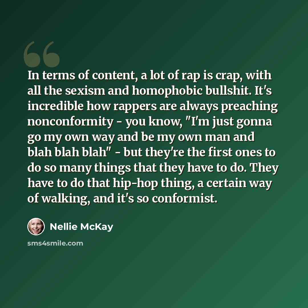 “In terms of content, a lot of rap is crap, with all the sexism and homophobic bullshit. It's incredible how rappers are always preaching nonconformity - you know, "I'm just gonna go my own way and be my own man and blah blah blah" - but they're the first ones to do so many things that they have to…” quote by Nellie McKay