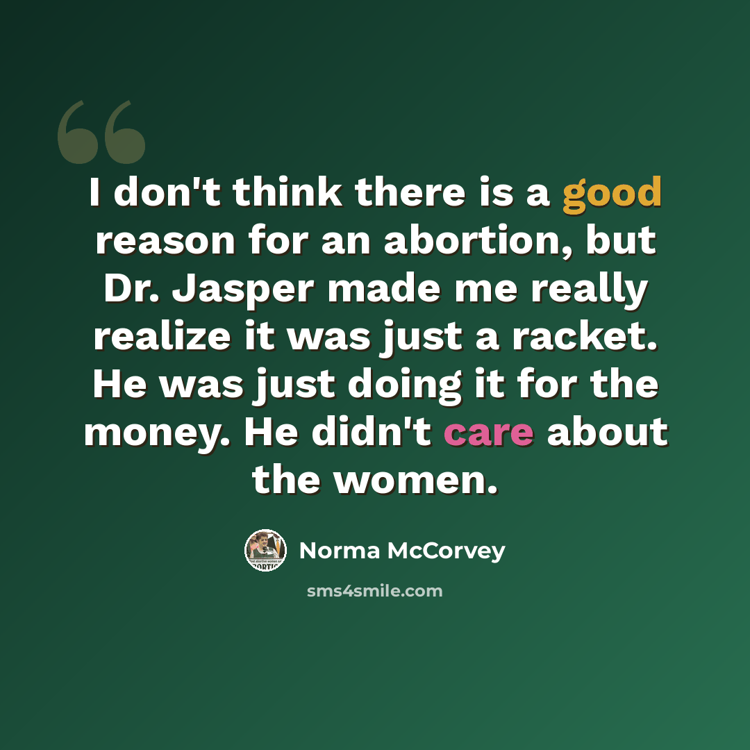 “I don't think there is a good reason for an abortion, but Dr. Jasper made me really realize it was just a racket. He was just doing it for the money. He didn't care about the women.” quote by Norma McCorvey