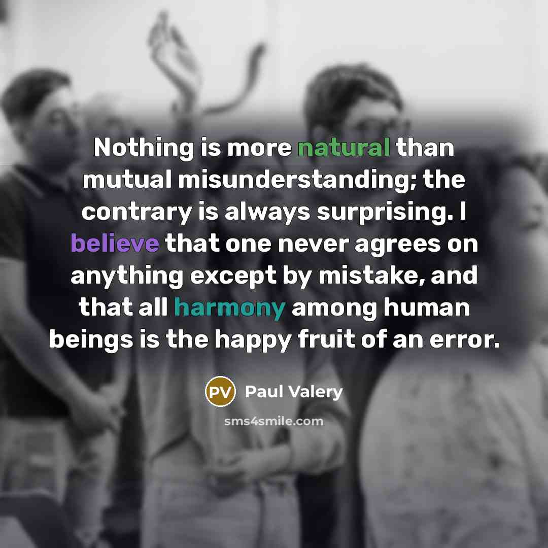 “Nothing is more natural than mutual misunderstanding; the contrary is always surprising. I believe that one never agrees on anything except by mistake, and that all harmony among human beings is the happy fruit of an error.” quote by Paul Valery