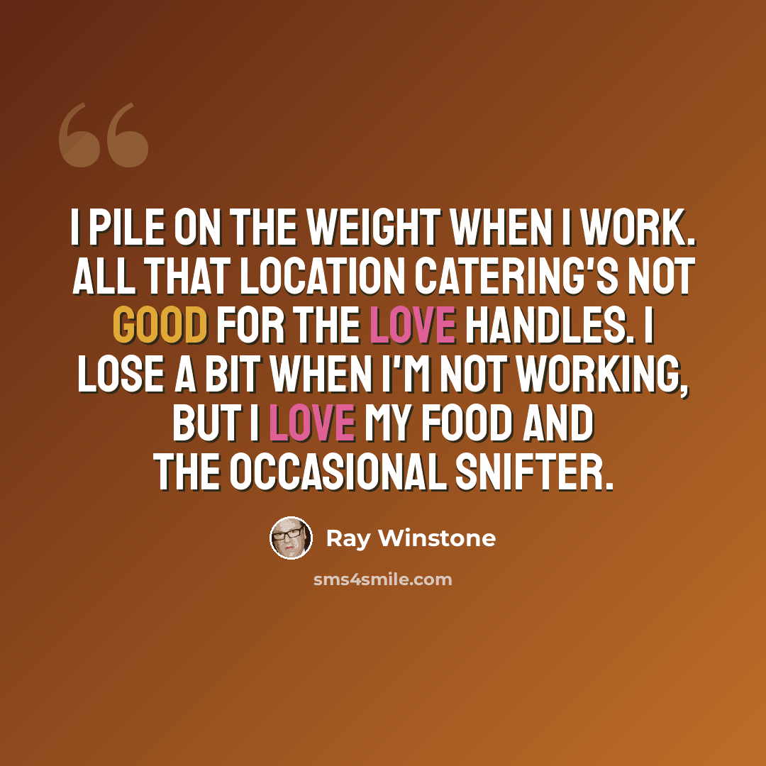 “I pile on the weight when I work. All that location catering's not good for the love handles. I lose a bit when I'm not working, but I love my food and the occasional snifter.” quote by Ray Winstone