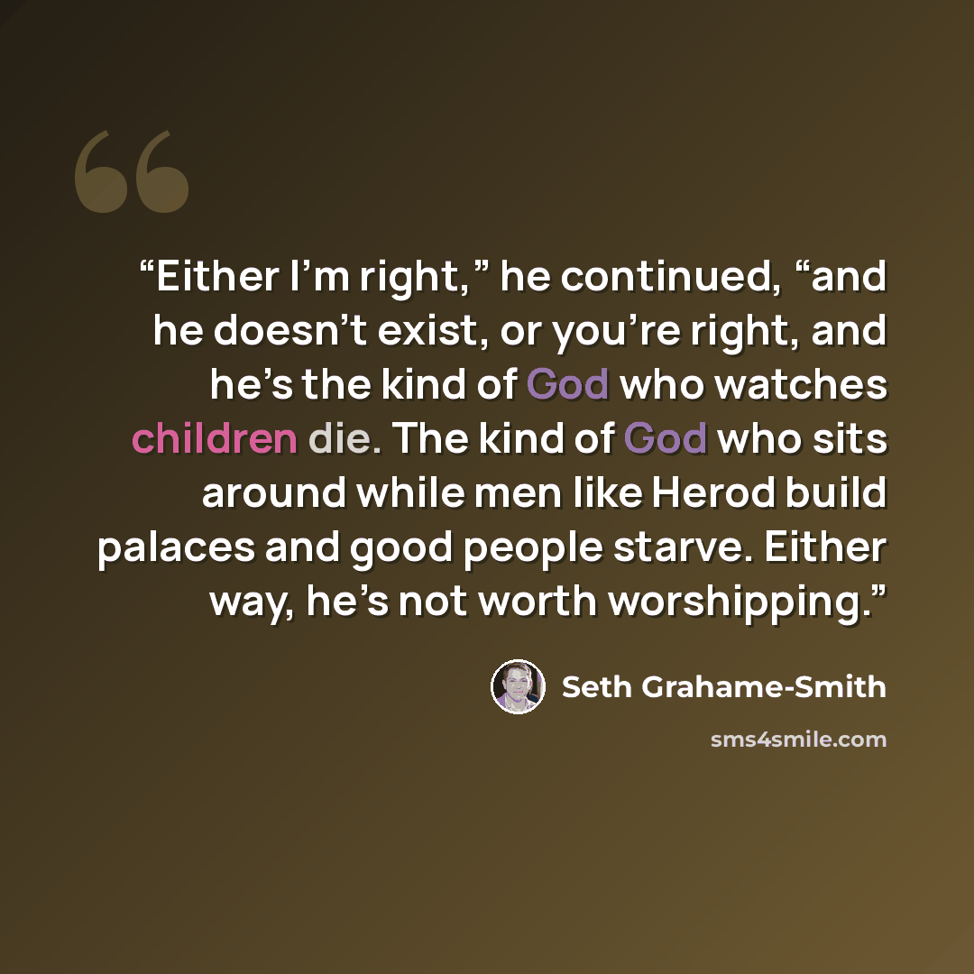 “Either I’m right,” he continued, “and he doesn’t exist, or you’re right, and he’s the kind of God who watches children die. The kind of God who sits around while men like Herod build palaces and good people starve. Either way, he’s not worth worshipping.” quote by Seth Grahame-Smith
