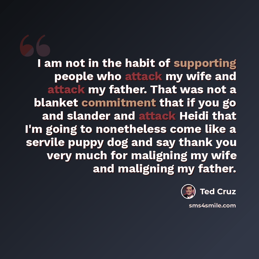 “I am not in the habit of supporting people who attack my wife and attack my father. That was not a blanket commitment that if you go and slander and attack Heidi that I'm going to nonetheless come like a servile puppy dog and say thank you very much for maligning my wife and maligning my father.” quote by Ted Cruz