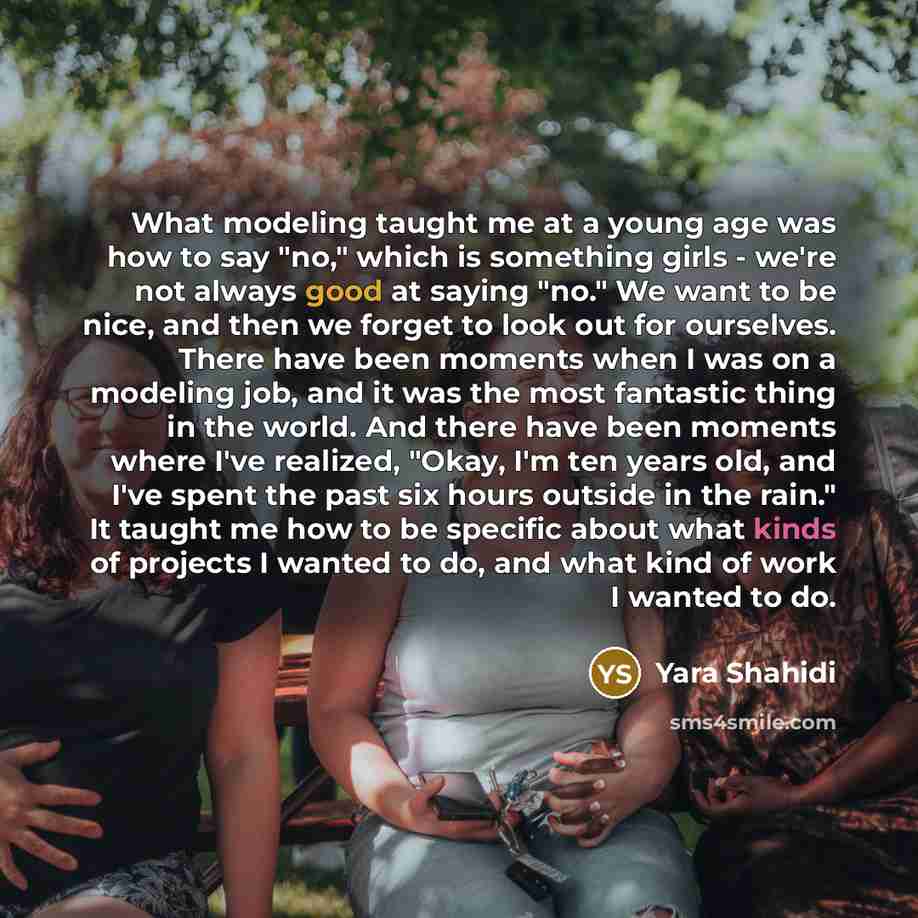 “What modeling taught me at a young age was how to say "no," which is something girls - we're not always good at saying "no." We want to be nice, and then we forget to look out for ourselves. There have been moments when I was on a modeling job, and it was the most fantastic thing in the world. And…” quote by Yara Shahidi