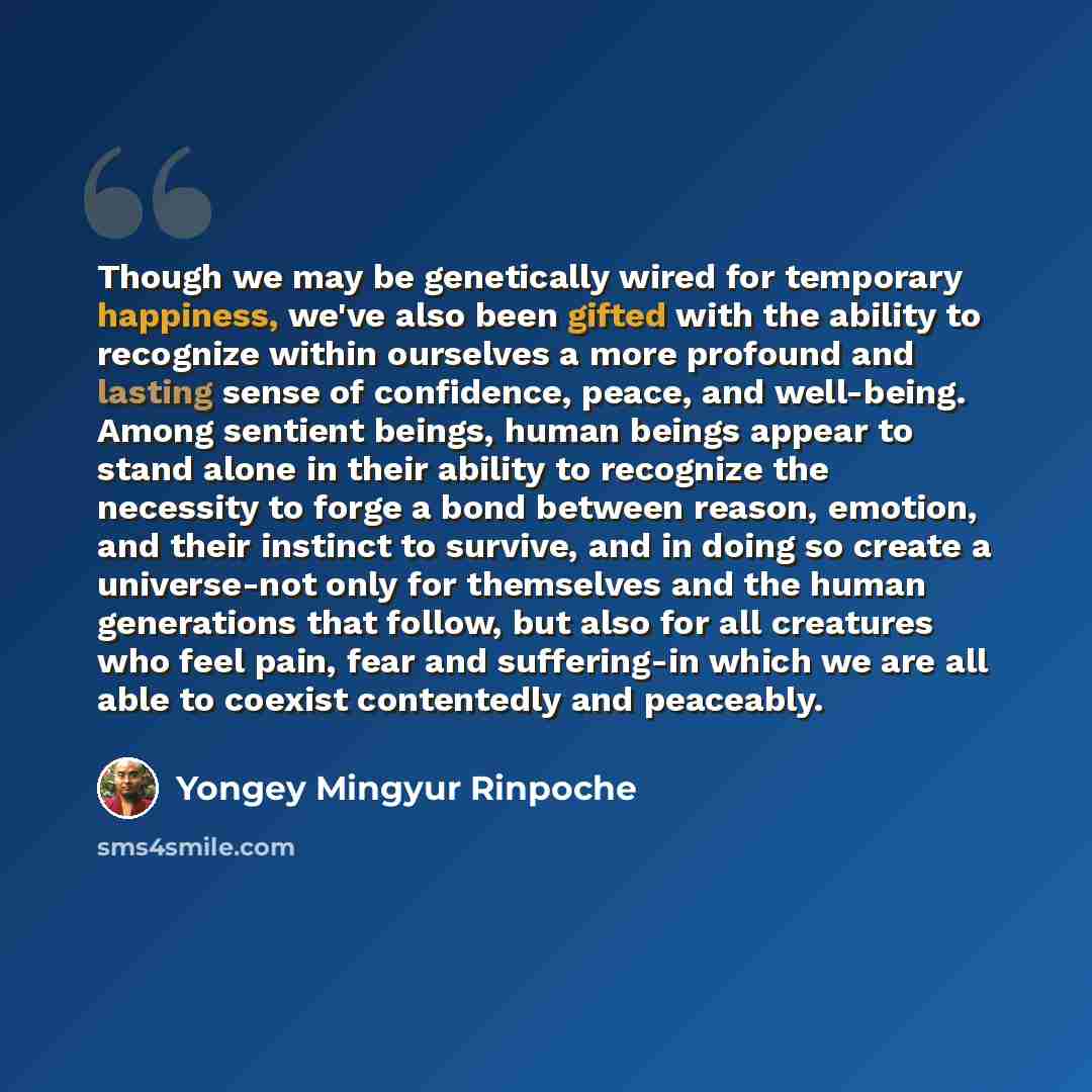 “Though we may be genetically wired for temporary happiness, we've also been gifted with the ability to recognize within ourselves a more profound and lasting sense of confidence, peace, and well-being. Among sentient beings, human beings appear to stand alone in their ability to recognize the…” quote by Yongey Mingyur Rinpoche