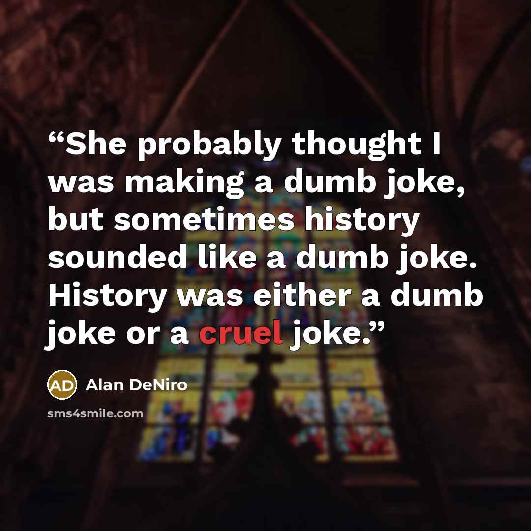 “She probably thought I was making a dumb joke, but sometimes history sounded like a dumb joke. History was either a dumb joke or a cruel joke.” quote by Alan DeNiro