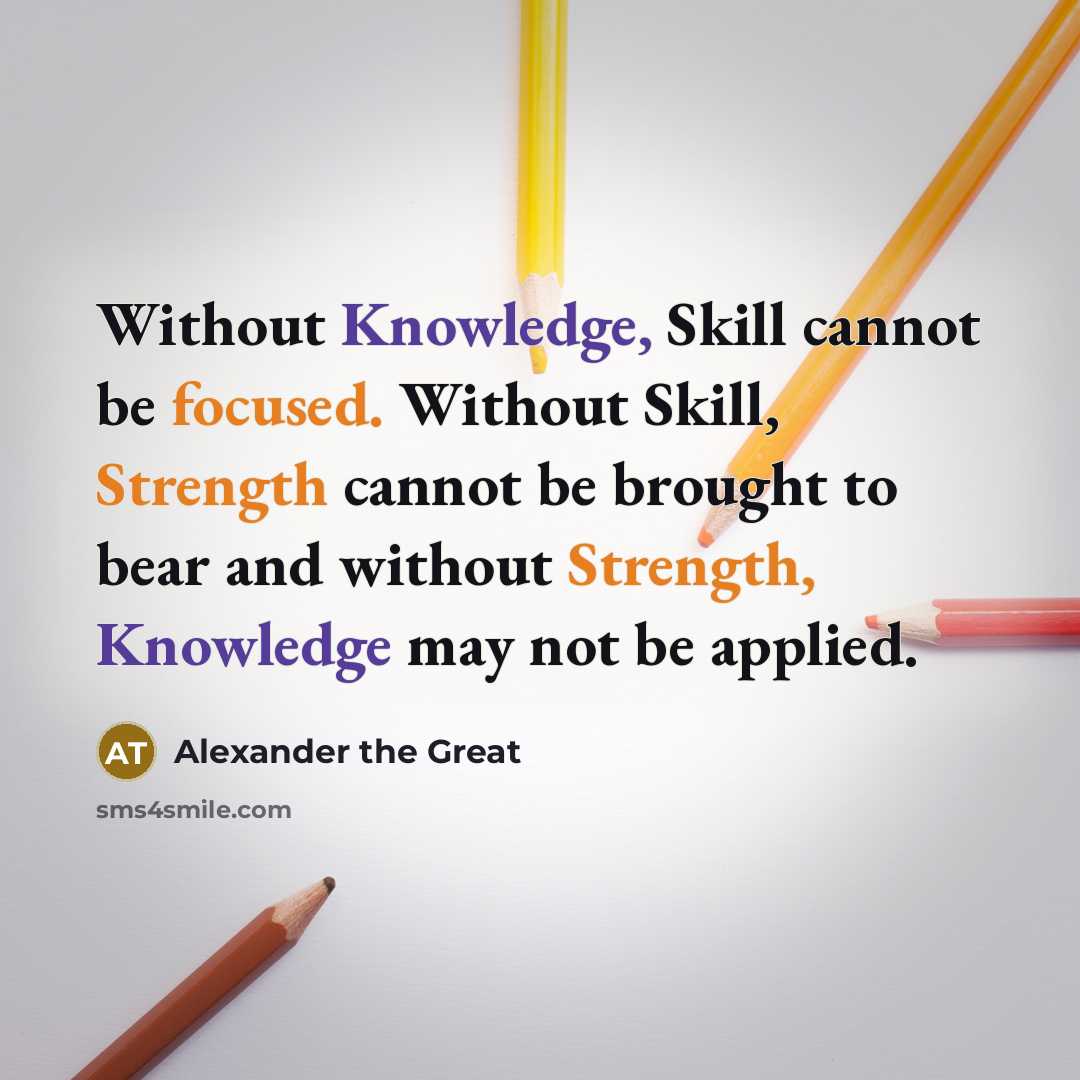 “Without Knowledge, Skill cannot be focused. Without Skill, Strength cannot be brought to bear and without Strength, Knowledge may not be applied.” quote by Alexander the Great