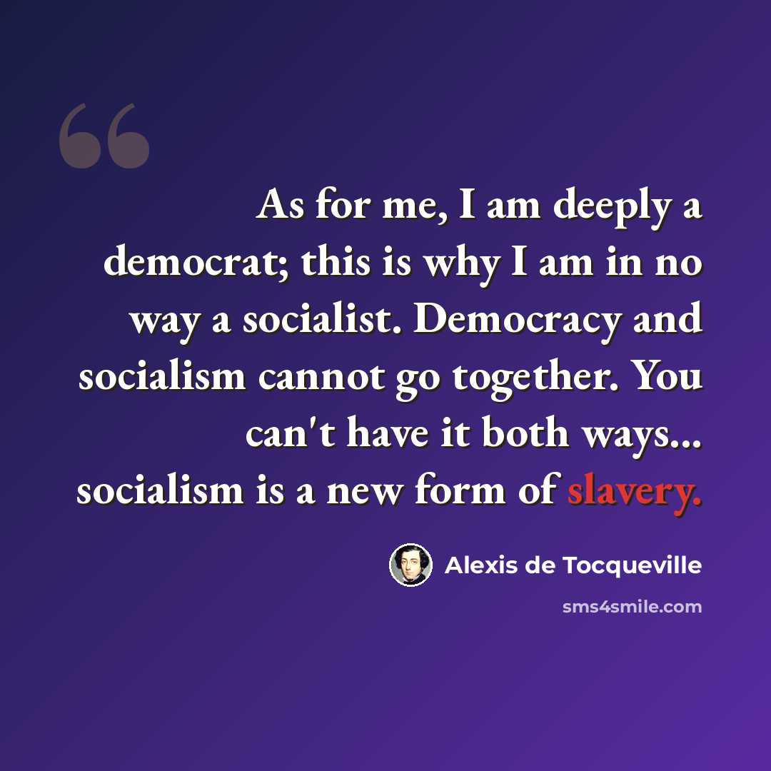 “As for me, I am deeply a democrat; this is why I am in no way a socialist. Democracy and socialism cannot go together. You can't have it both ways... socialism is a new form of slavery.” quote by Alexis de Tocqueville
