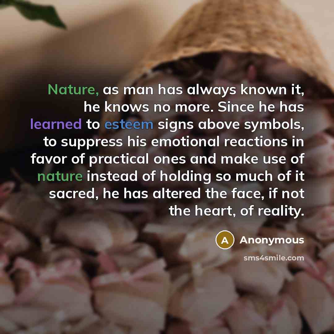 “Nature, as man has always known it, he knows no more. Since he has learned to esteem signs above symbols, to suppress his emotional reactions in favor of practical ones and make use of nature instead of holding so much of it sacred, he has altered the face, if not the heart, of reality.” quote by Anonymous