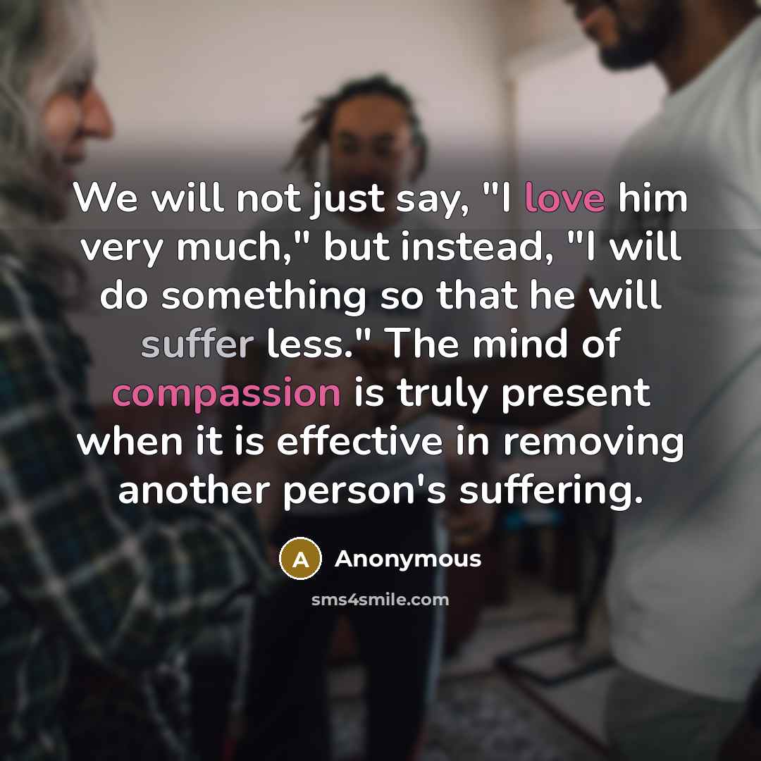 “We will not just say, "I love him very much," but instead, "I will do something so that he will suffer less." The mind of compassion is truly present when it is effective in removing another person's suffering.” quote by Anonymous