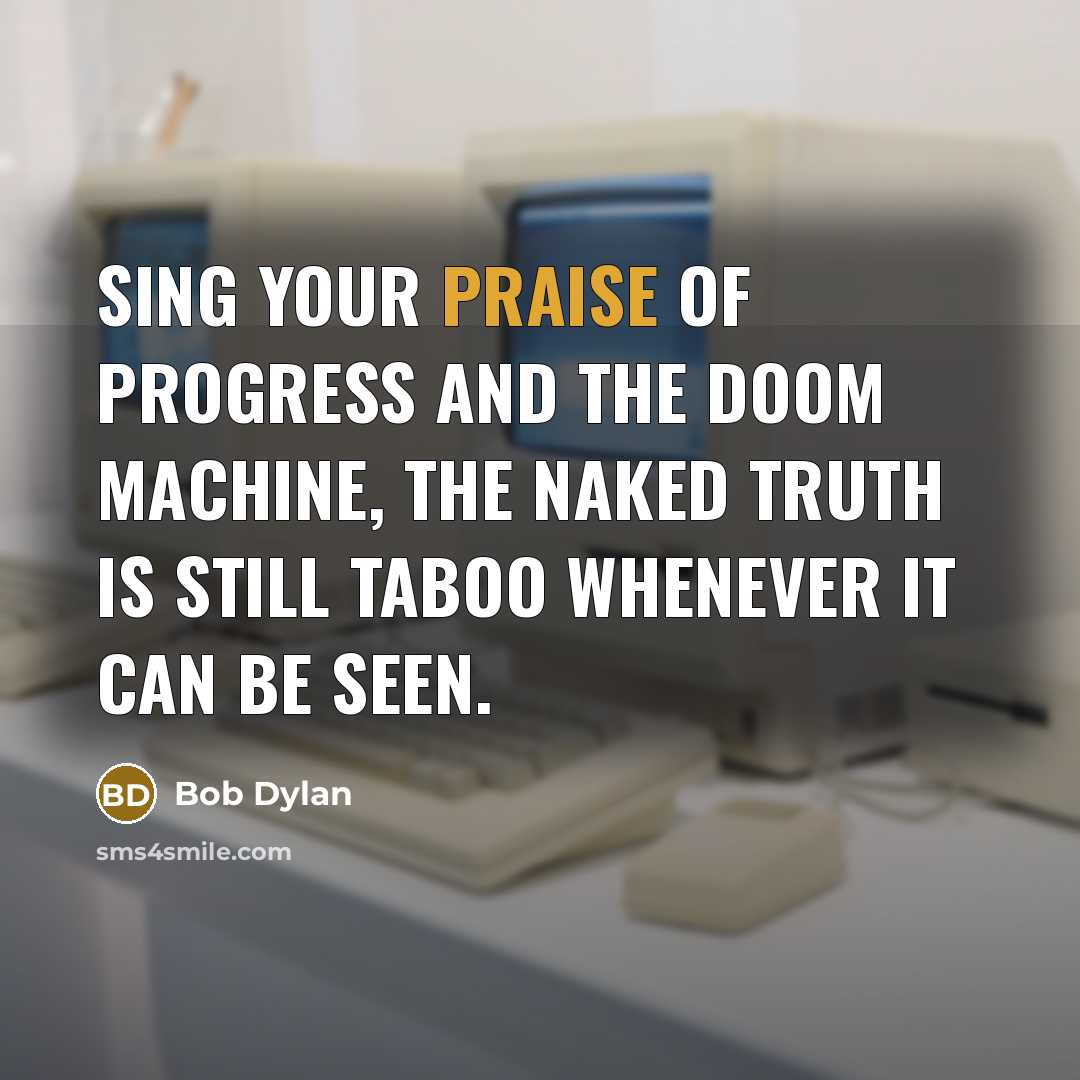 “Sing your praise of progress and the doom machine, the naked truth is still taboo whenever it can be seen.” quote by Bob Dylan