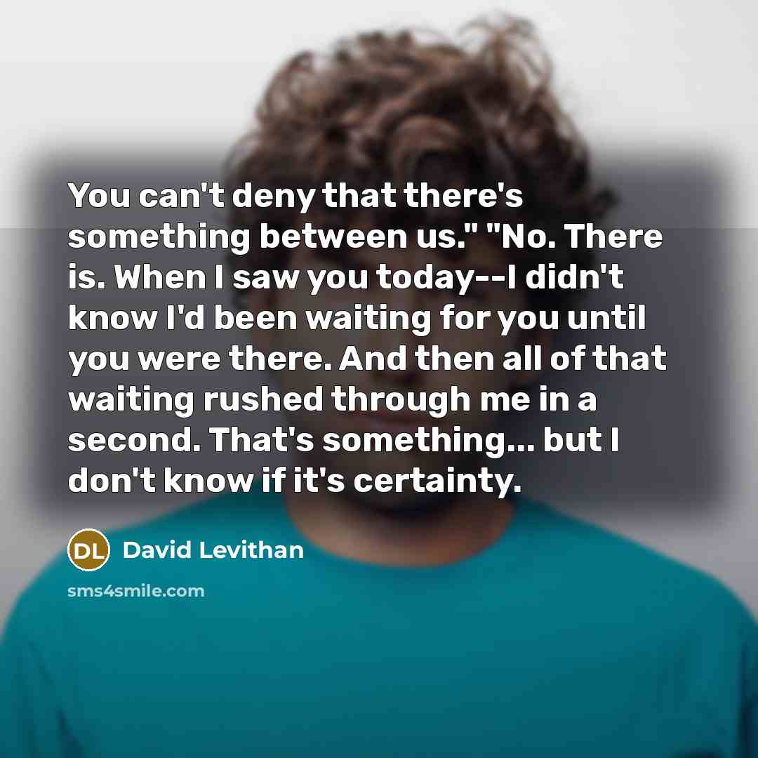 “You can't deny that there's something between us." "No. There is. When I saw you today--I didn't know I'd been waiting for you until you were there. And then all of that waiting rushed through me in a second. That's something... but I don't know if it's certainty.” quote by David Levithan