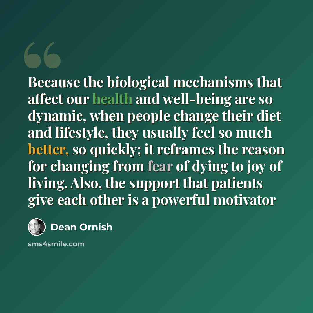 “Because the biological mechanisms that affect our health and well-being are so dynamic, when people change their diet and lifestyle, they usually feel so much better, so quickly; it reframes the reason for changing from fear of dying to joy of living. Also, the support that patients give each…” quote by Dean Ornish