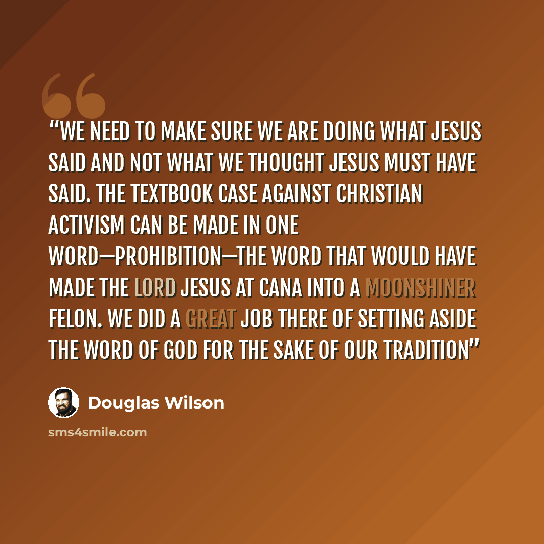 “We need to make sure we are doing what Jesus said and not what we thought Jesus must have said. The textbook case against Christian activism can be made in one word—Prohibition—the word that would have made the Lord Jesus at Cana into a moonshiner felon. We did a great job there of setting aside…” quote by Douglas Wilson