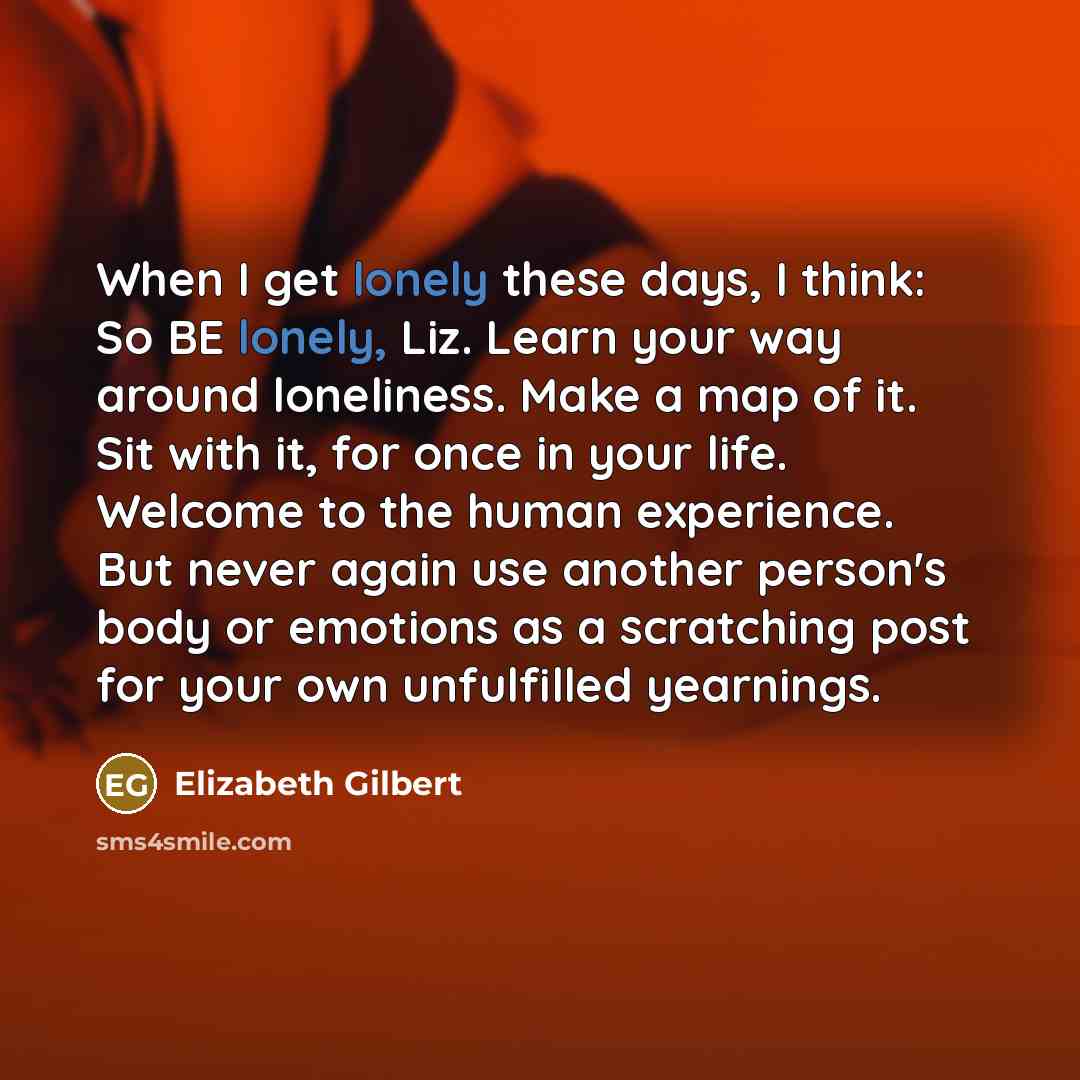“When I get lonely these days, I think: So BE lonely, Liz. Learn your way around loneliness. Make a map of it. Sit with it, for once in your life. Welcome to the human experience. But never again use another person's body or emotions as a scratching post for your own unfulfilled yearnings.” quote by Elizabeth Gilbert