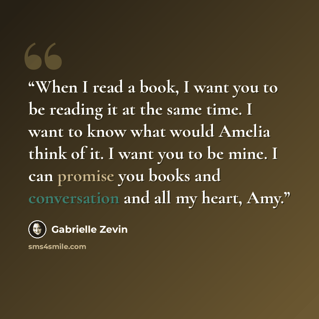 “When I read a book, I want you to be reading it at the same time. I want to know what would Amelia think of it. I want you to be mine. I can promise you books and conversation and all my heart, Amy.” quote by Gabrielle Zevin