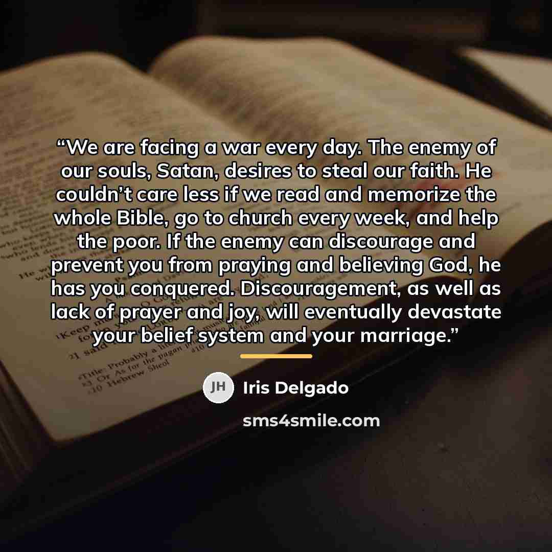“We are facing a war every day. The enemy of our souls, Satan, desires to steal our faith. He couldn’t care less if we read and memorize the whole Bible, go to church every week, and help the poor. If the enemy can discourage and prevent you from praying and believing God, he has you conquered…” quote by Iris Delgado