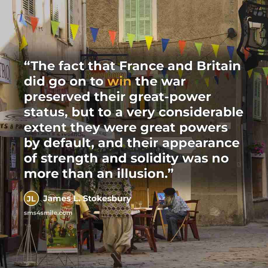 “The fact that France and Britain did go on to win the war preserved their great-power status, but to a very considerable extent they were great powers by default, and their appearance of strength and solidity was no more than an illusion.” quote by James L. Stokesbury