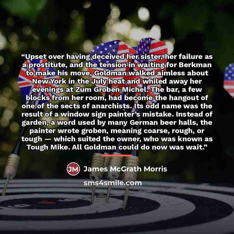 “Upset over having deceived her sister, her failure as a prostitute, and the tension in waiting for Berkman to make his move, Goldman walked aimless about New York in the July heat and whiled away her evenings at Zum Groben Michel. The bar, a few blocks from her room, had become the hangout of one…” quote by James McGrath Morris