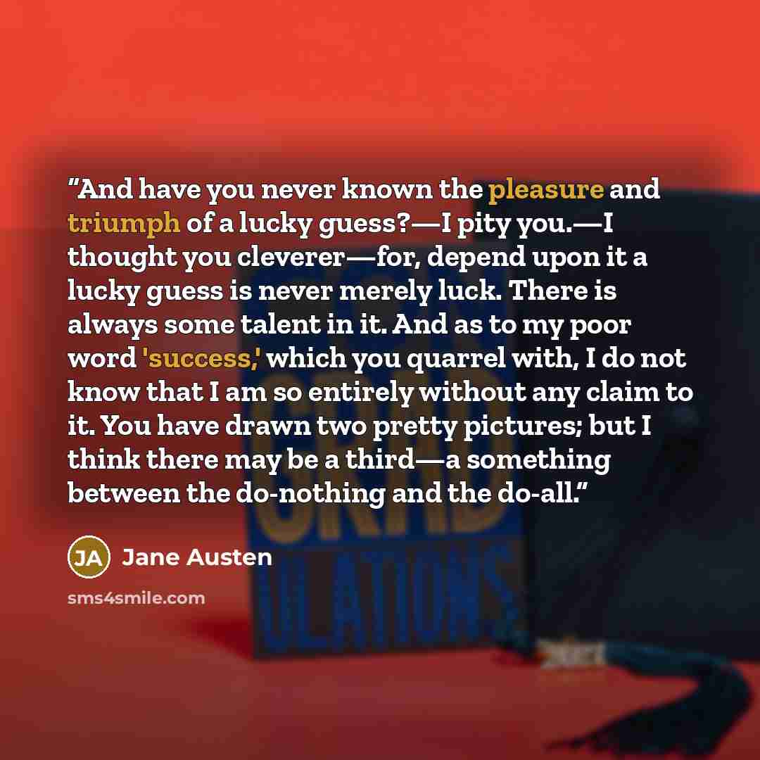 “And have you never known the pleasure and triumph of a lucky guess?—I pity you.—I thought you cleverer—for, depend upon it a lucky guess is never merely luck. There is always some talent in it. And as to my poor word 'success,' which you quarrel with, I do not know that I am so entirely without…” quote by Jane Austen