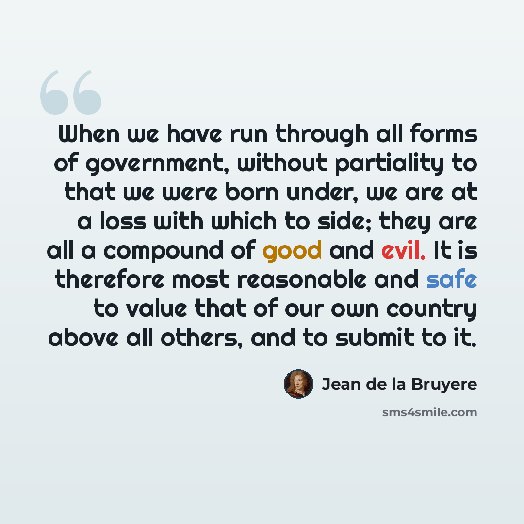 “When we have run through all forms of government, without partiality to that we were born under, we are at a loss with which to side; they are all a compound of good and evil. It is therefore most reasonable and safe to value that of our own country above all others, and to submit to it.” quote by Jean de la Bruyere