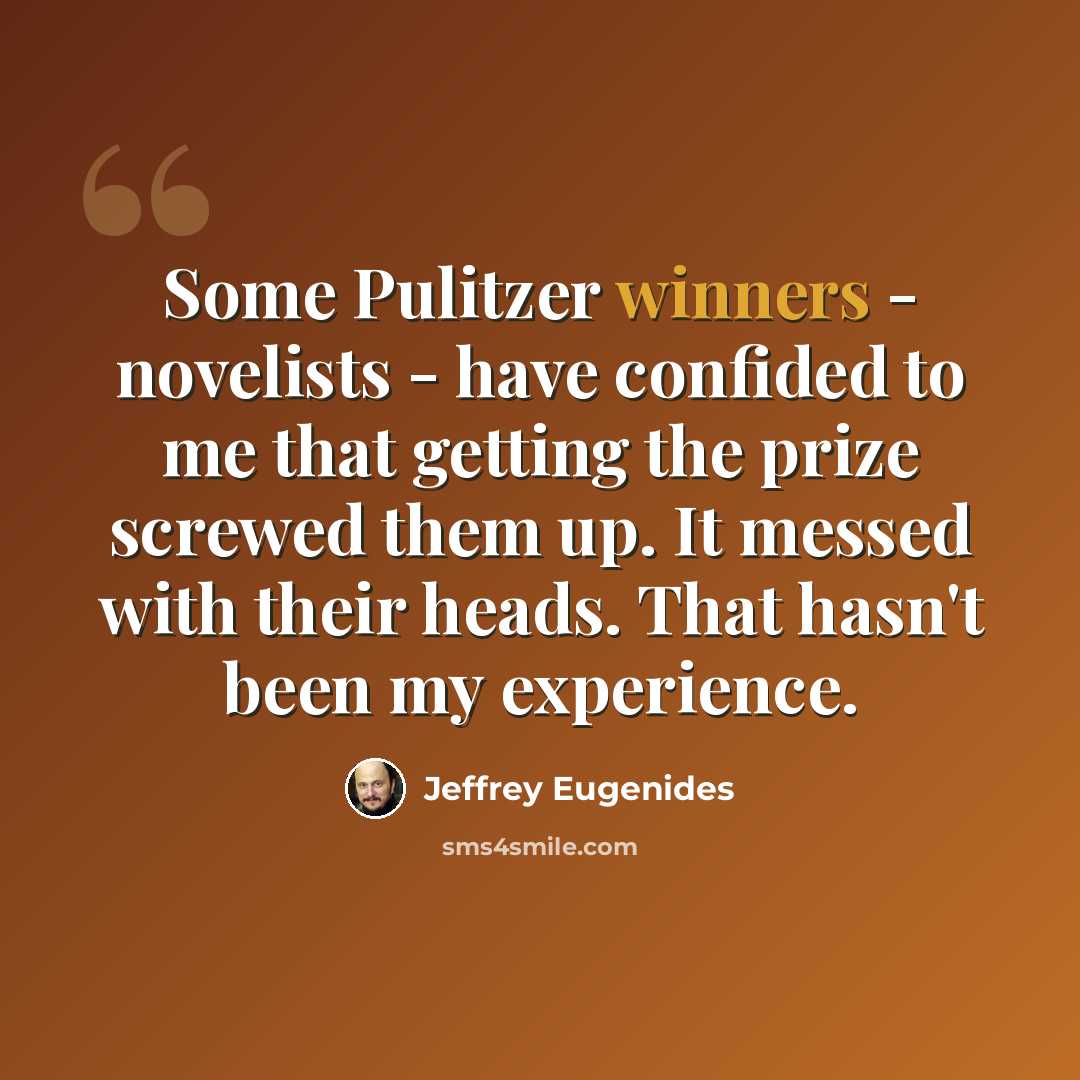 “Some Pulitzer winners - novelists - have confided to me that getting the prize screwed them up. It messed with their heads. That hasn't been my experience.” quote by Jeffrey Eugenides