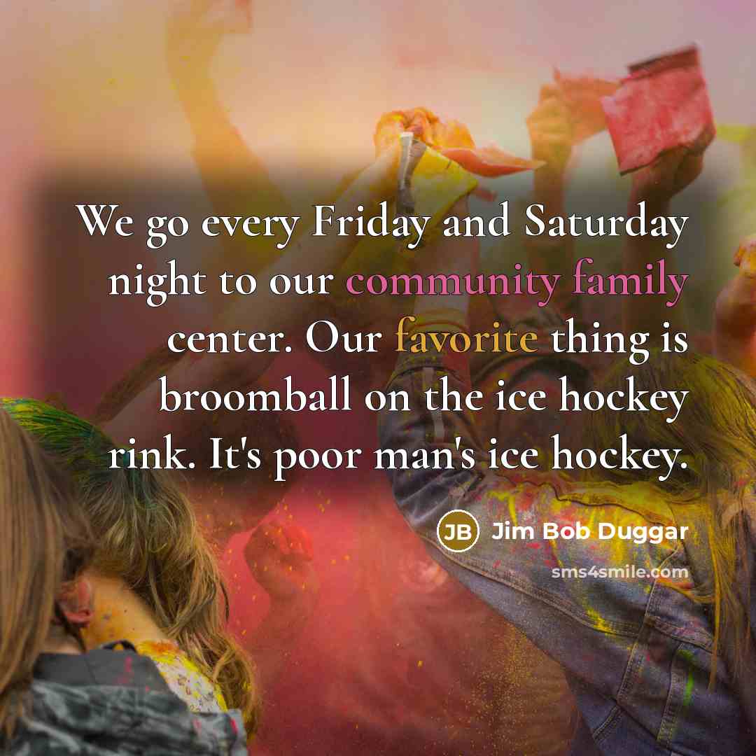 “We go every Friday and Saturday night to our community family center. Our favorite thing is broomball on the ice hockey rink. It's poor man's ice hockey.” quote by Jim Bob Duggar