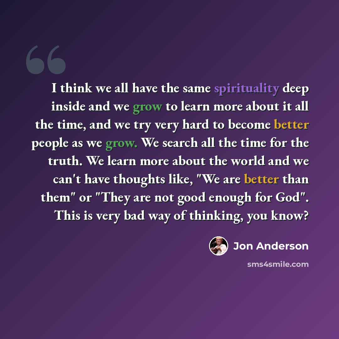 “I think we all have the same spirituality deep inside and we grow to learn more about it all the time, and we try very hard to become better people as we grow. We search all the time for the truth. We learn more about the world and we can't have thoughts like, "We are better than them" or "They…” quote by Jon Anderson
