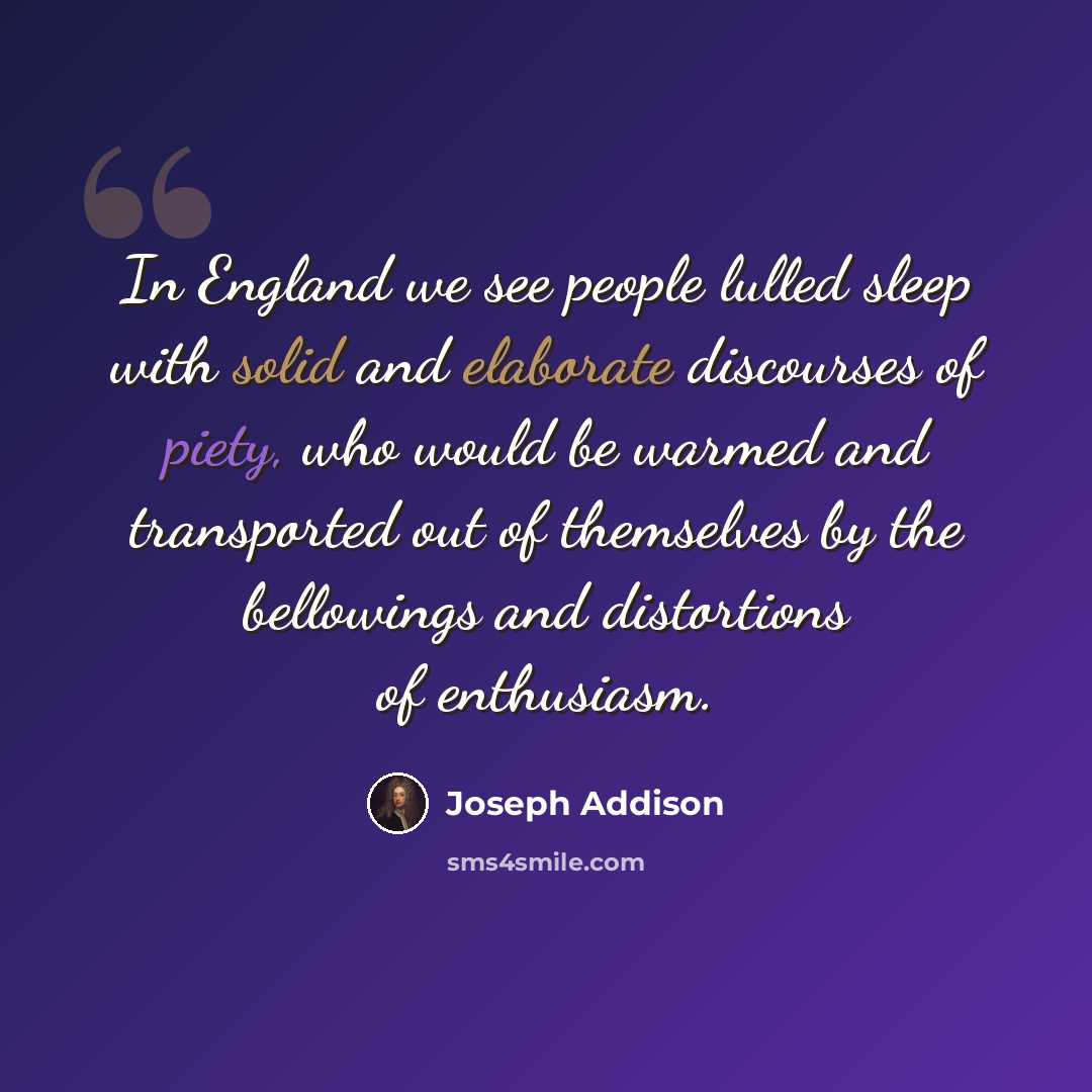 “In England we see people lulled sleep with solid and elaborate discourses of piety, who would be warmed and transported out of themselves by the bellowings and distortions of enthusiasm.” quote by Joseph Addison