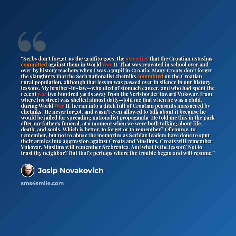 “Serbs don’t forget, as the graffito goes, the atrocities that the Croatian ustashas committed against them in World War II. That was repeated in school over and over by history teachers when I was a pupil in Croatia. Many Croats don’t forget the slaughters that the Serb nationalist chetniks…” quote by Josip Novakovich