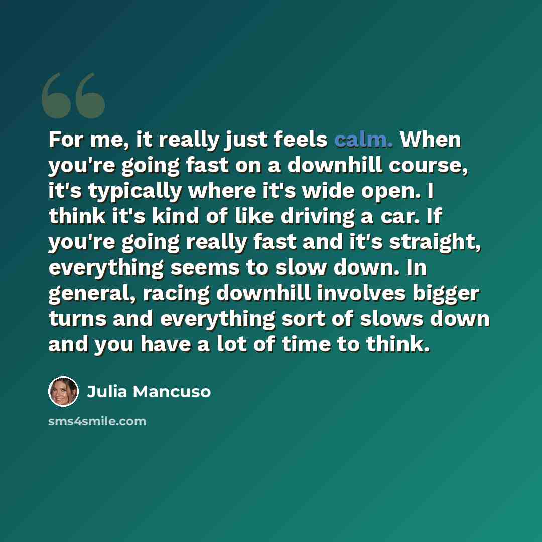 “For me, it really just feels calm. When you're going fast on a downhill course, it's typically where it's wide open. I think it's kind of like driving a car. If you're going really fast and it's straight, everything seems to slow down. In general, racing downhill involves bigger turns and…” quote by Julia Mancuso
