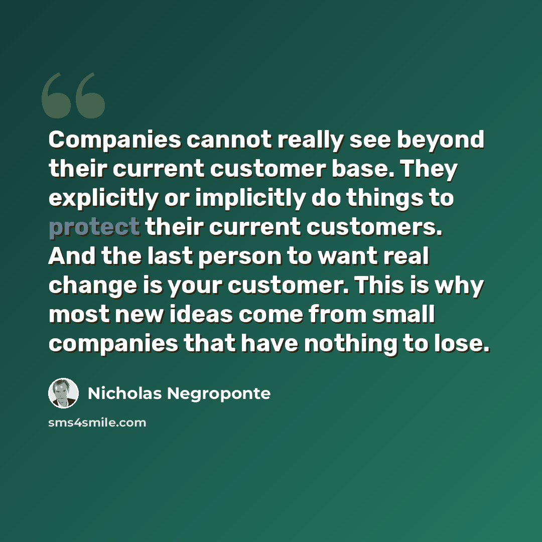 “Companies cannot really see beyond their current customer base. They explicitly or implicitly do things to protect their current customers. And the last person to want real change is your customer. This is why most new ideas come from small companies that have nothing to lose.” quote by Nicholas Negroponte