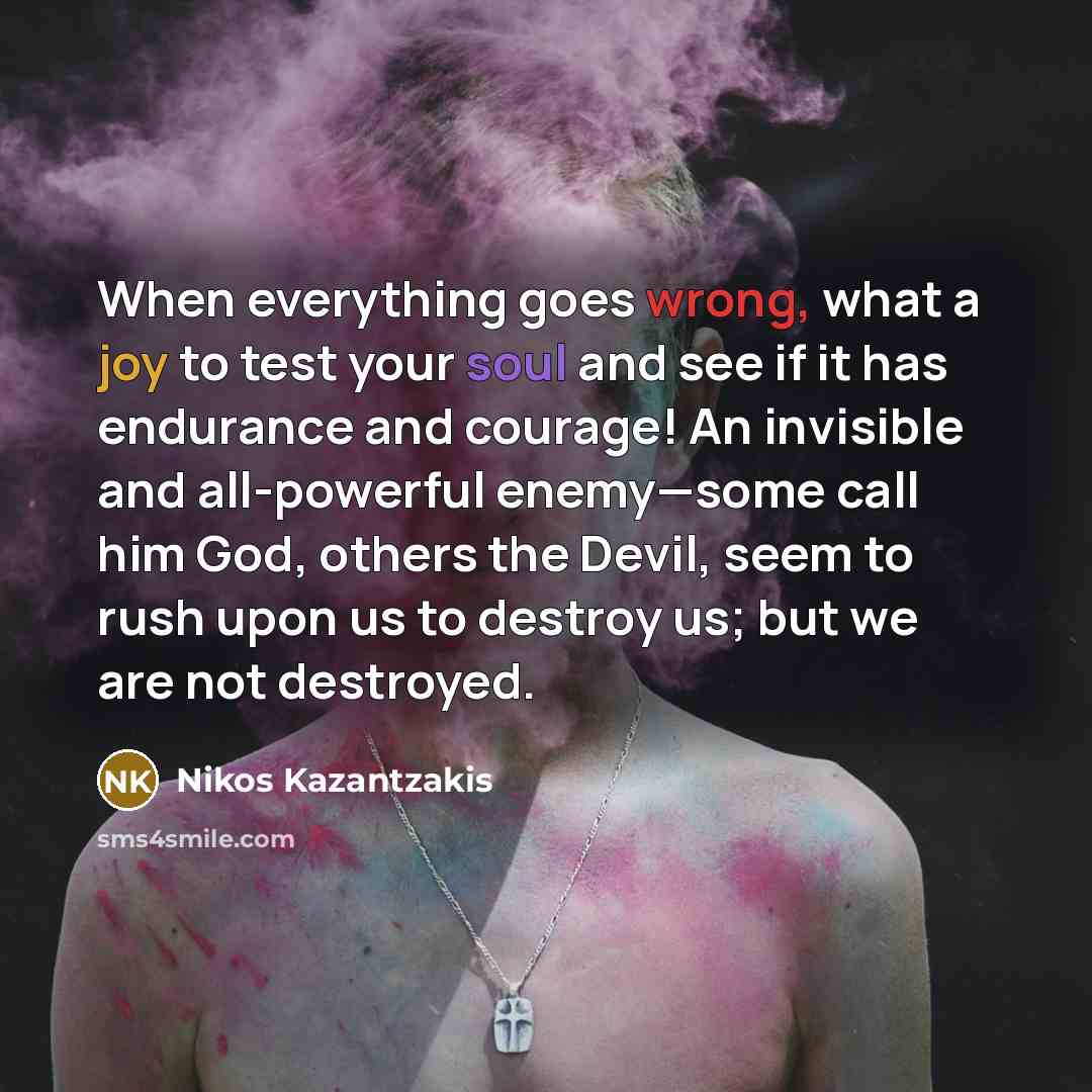 “When everything goes wrong, what a joy to test your soul and see if it has endurance and courage! An invisible and all-powerful enemy—some call him God, others the Devil, seem to rush upon us to destroy us; but we are not destroyed.” quote by Nikos Kazantzakis