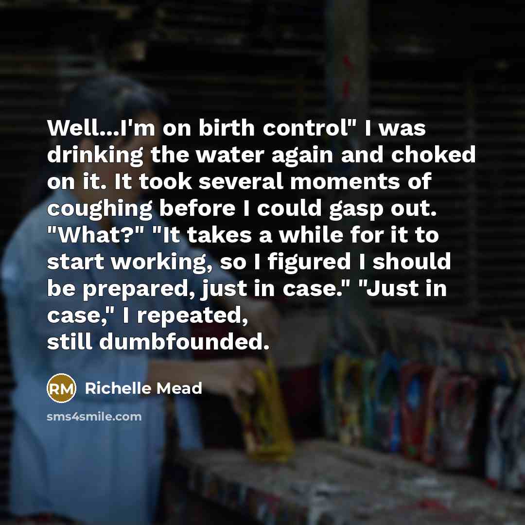 “Well...I'm on birth control" I was drinking the water again and choked on it. It took several moments of coughing before I could gasp out. "What?" "It takes a while for it to start working, so I figured I should be prepared, just in case." "Just in case," I repeated, still dumbfounded.” quote by Richelle Mead