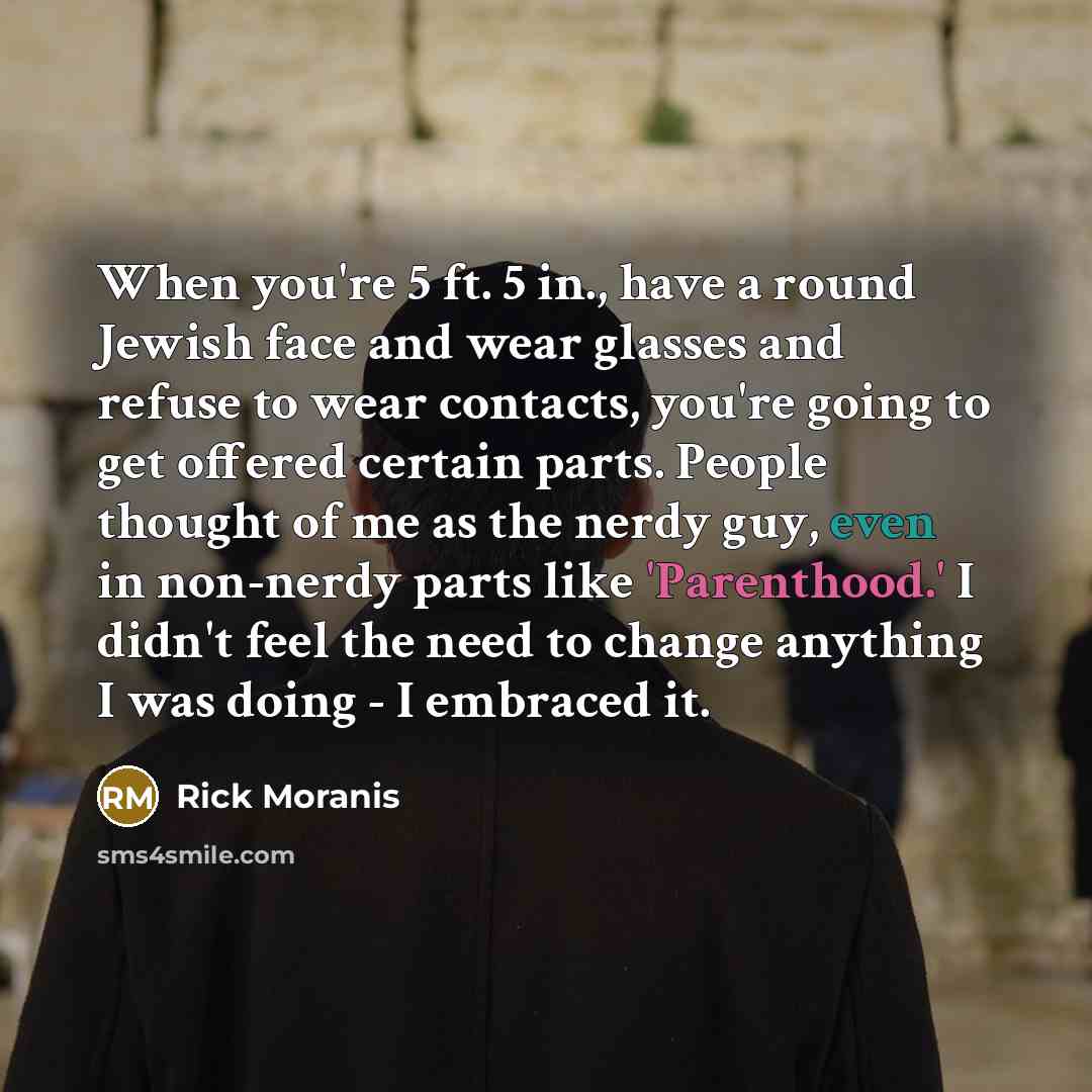 “When you're 5 ft. 5 in., have a round Jewish face and wear glasses and refuse to wear contacts, you're going to get offered certain parts. People thought of me as the nerdy guy, even in non-nerdy parts like 'Parenthood.' I didn't feel the need to change anything I was doing - I embraced it.” quote by Rick Moranis
