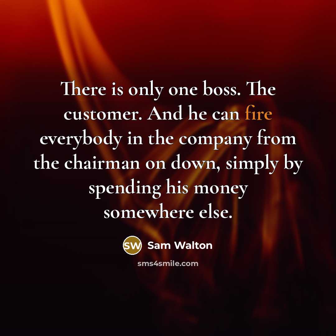 “There is only one boss. The customer. And he can fire everybody in the company from the chairman on down, simply by spending his money somewhere else.” quote by Sam Walton