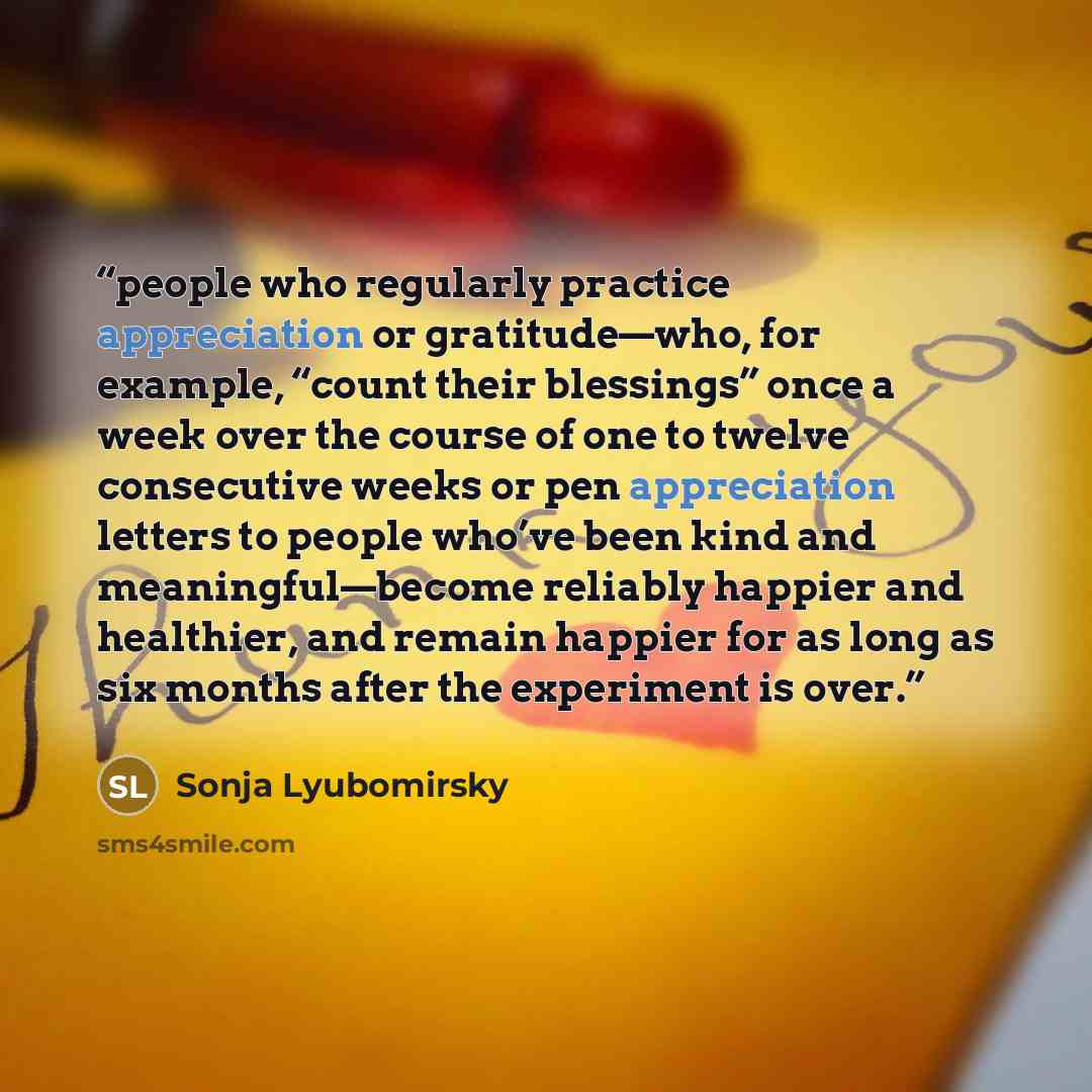 “people who regularly practice appreciation or gratitude—who, for example, “count their blessings” once a week over the course of one to twelve consecutive weeks or pen appreciation letters to people who’ve been kind and meaningful—become reliably happier and healthier, and remain happier for as…” quote by Sonja Lyubomirsky