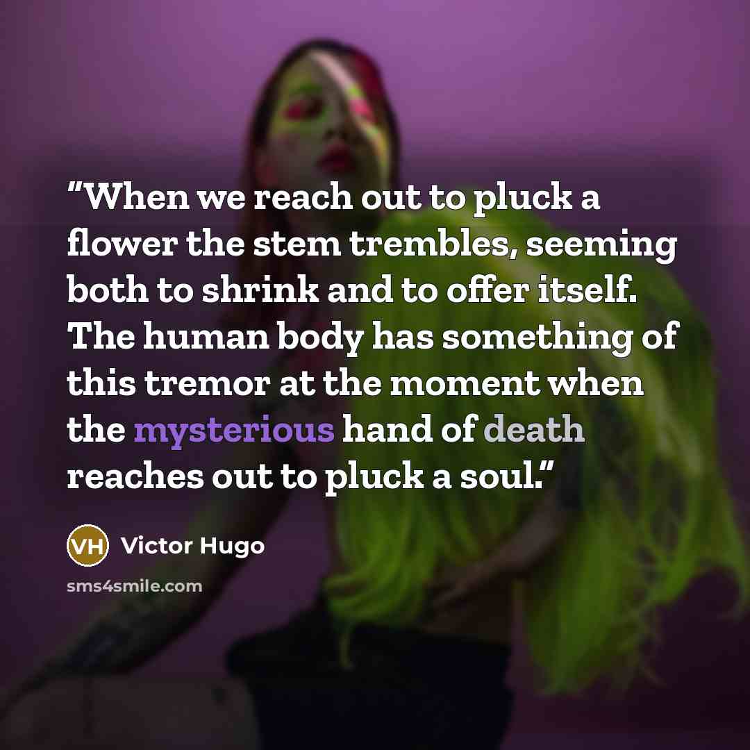 “When we reach out to pluck a flower the stem trembles, seeming both to shrink and to offer itself. The human body has something of this tremor at the moment when the mysterious hand of death reaches out to pluck a soul.” quote by Victor Hugo