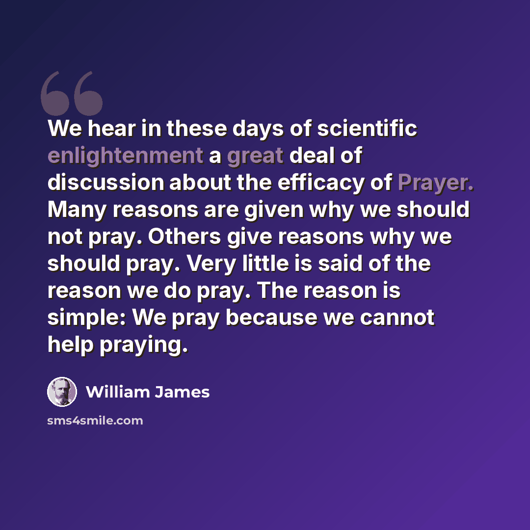 “We hear in these days of scientific enlightenment a great deal of discussion about the efficacy of Prayer. Many reasons are given why we should not pray. Others give reasons why we should pray. Very little is said of the reason we do pray. The reason is simple: We pray because we cannot help…” quote by William James