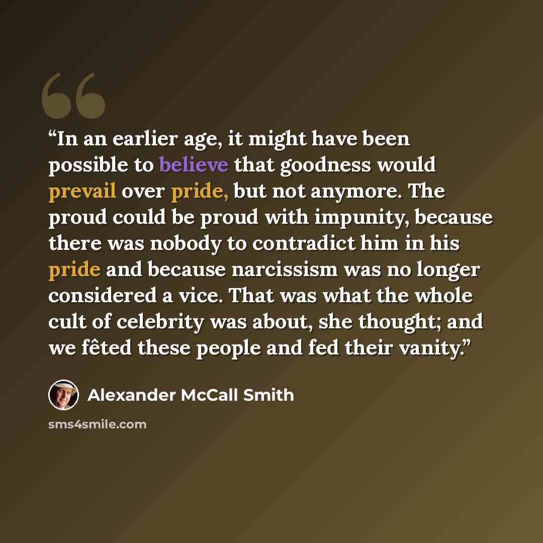 “In an earlier age, it might have been possible to believe that goodness would prevail over pride, but not anymore. The proud could be proud with impunity, because there was nobody to contradict him in his pride and because narcissism was no longer considered a vice. That was what the whole cult of…” quote by Alexander McCall Smith
