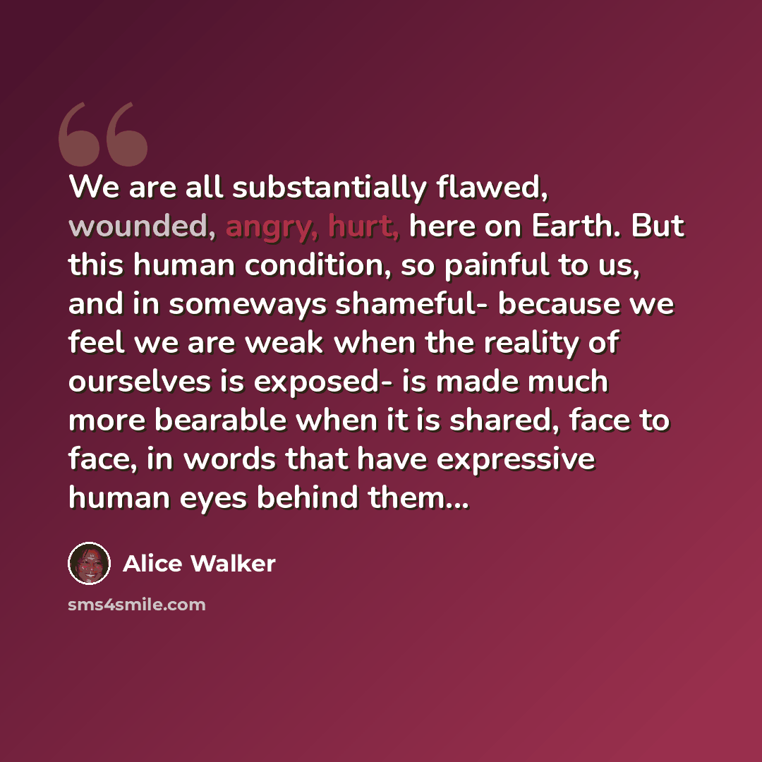 “We are all substantially flawed, wounded, angry, hurt, here on Earth. But this human condition, so painful to us, and in someways shameful- because we feel we are weak when the reality of ourselves is exposed- is made much more bearable when it is shared, face to face, in words that have…” quote by Alice Walker