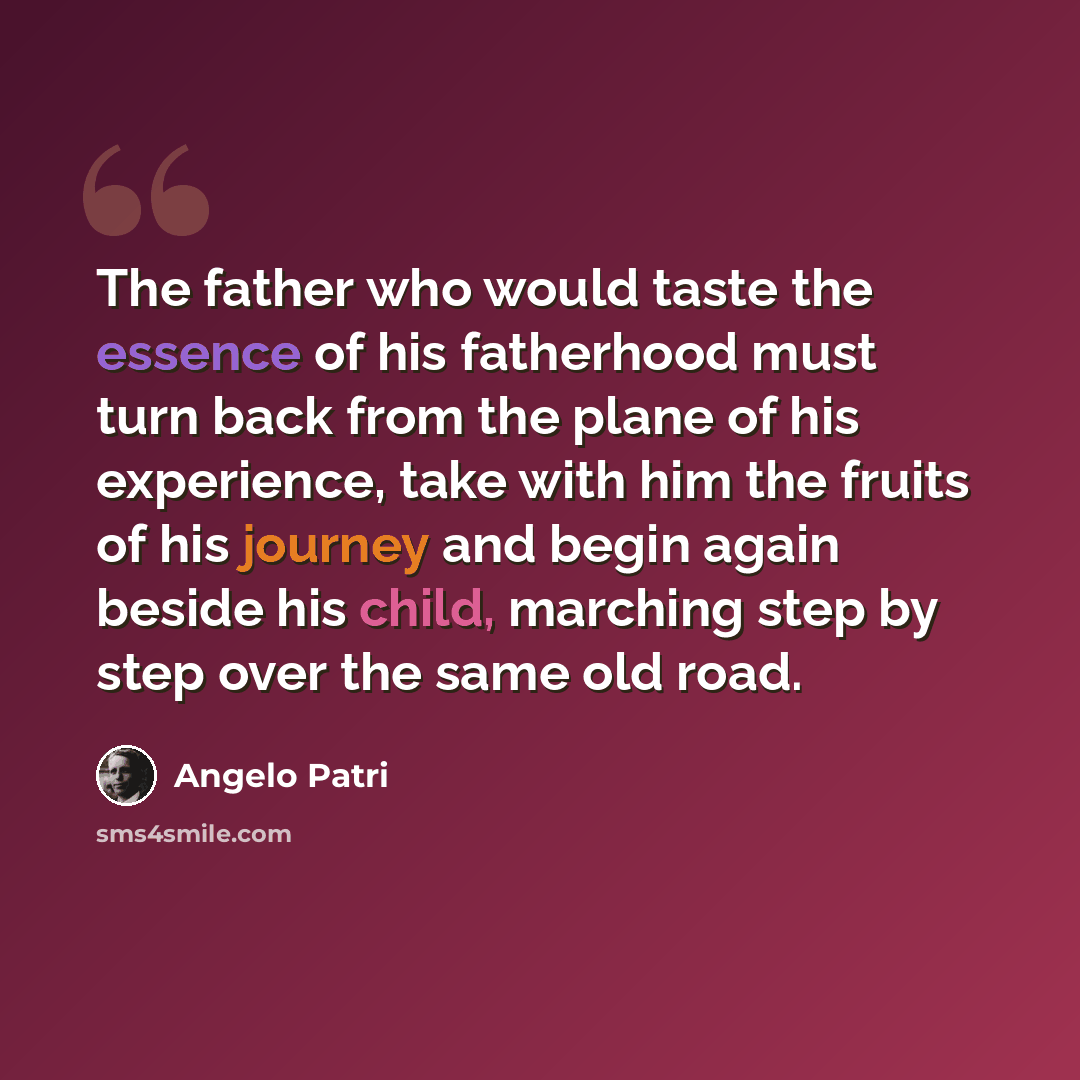 “The father who would taste the essence of his fatherhood must turn back from the plane of his experience, take with him the fruits of his journey and begin again beside his child, marching step by step over the same old road.” quote by Angelo Patri